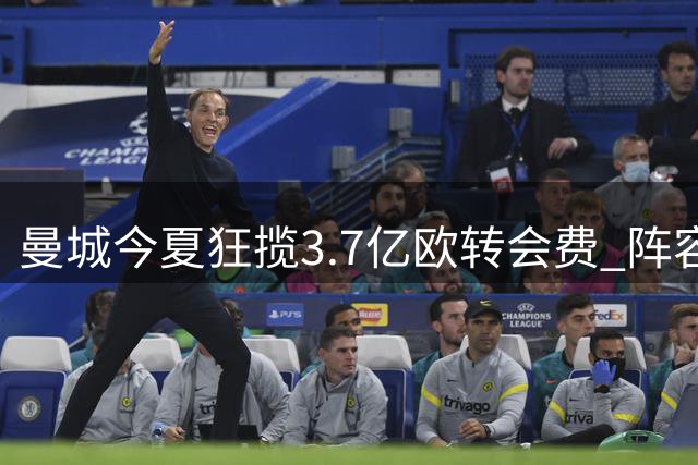曼城今夏狂揽3.7亿欧转会费 阵容大换血暗藏隐忧
