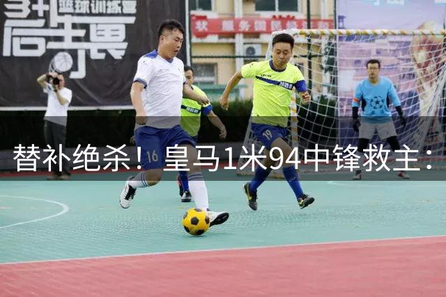 替补绝杀！皇马1米94中锋救主：加盟仅23天 已是穆帅爱将